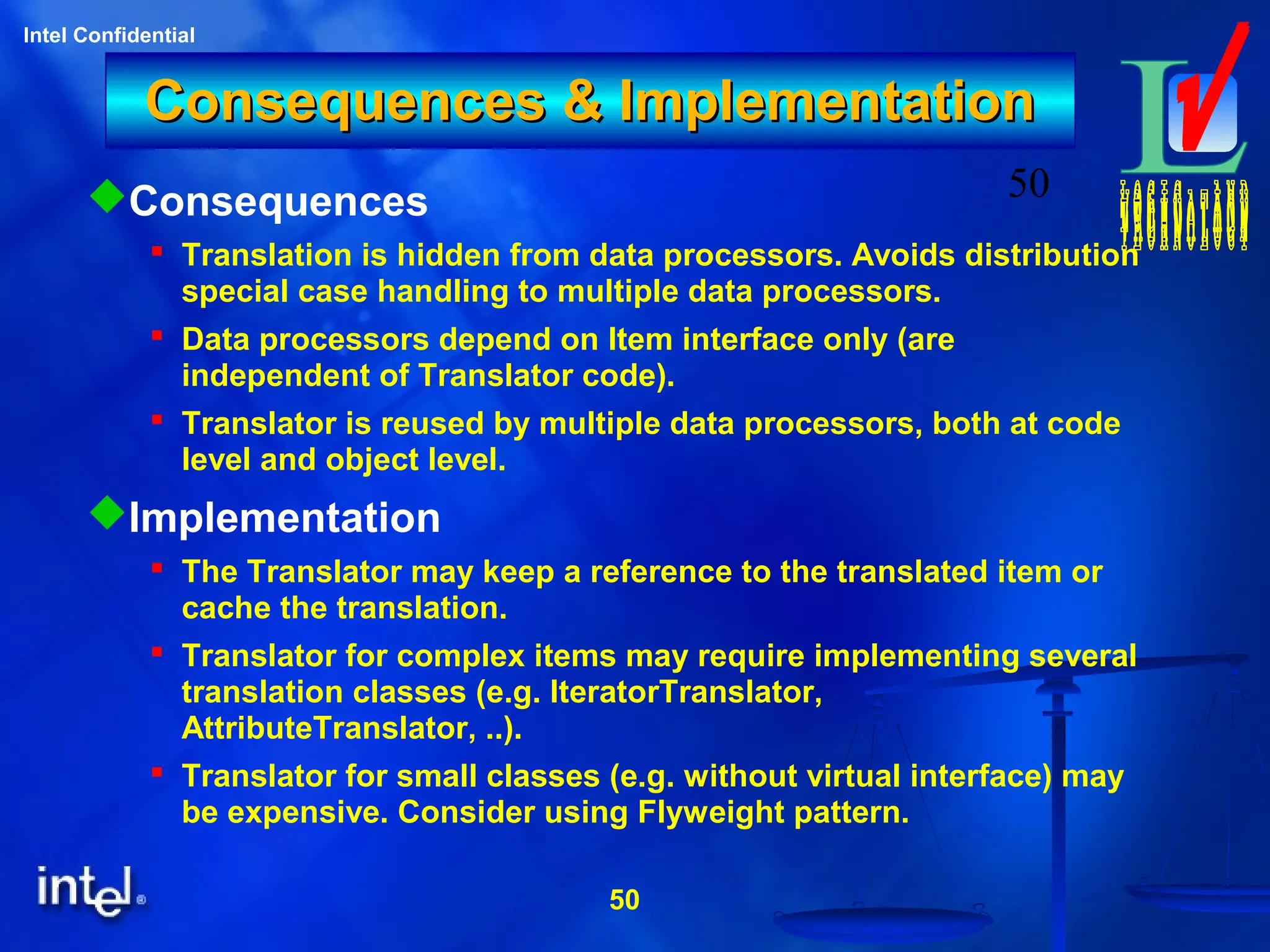 50
Intel Confidential
50
Consequences & ImplementationConsequences & Implementation
Consequences
 Translation is hidden from data processors. Avoids distribution
special case handling to multiple data processors.
 Data processors depend on Item interface only (are
independent of Translator code).
 Translator is reused by multiple data processors, both at code
level and object level.
Implementation
 The Translator may keep a reference to the translated item or
cache the translation.
 Translator for complex items may require implementing several
translation classes (e.g. IteratorTranslator,
AttributeTranslator, ..).
 Translator for small classes (e.g. without virtual interface) may
be expensive. Consider using Flyweight pattern.
 