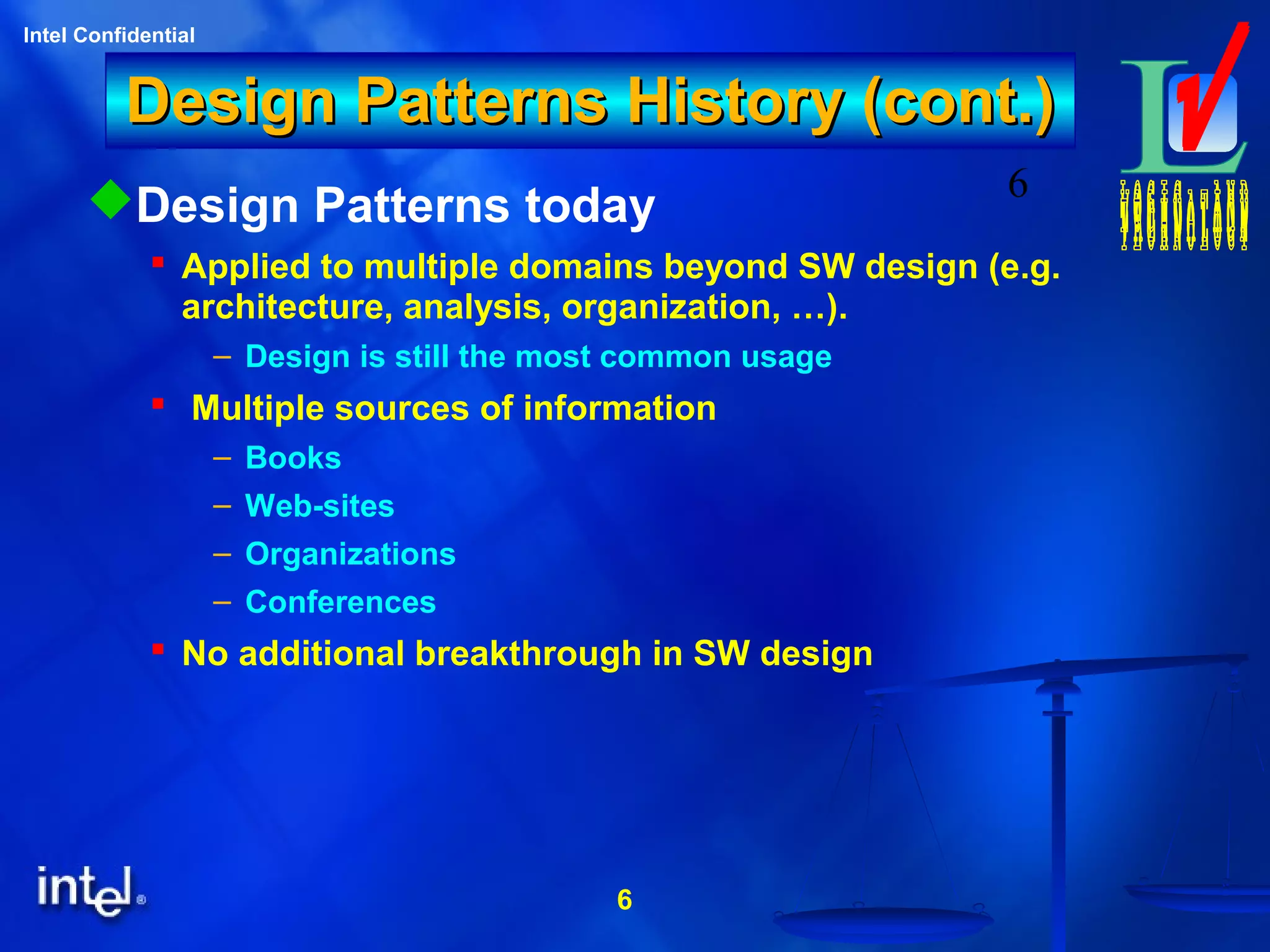 6
Intel Confidential
6
Design Patterns History (cont.)Design Patterns History (cont.)
Design Patterns today
 Applied to multiple domains beyond SW design (e.g.
architecture, analysis, organization, …).
– Design is still the most common usage
 Multiple sources of information
– Books
– Web-sites
– Organizations
– Conferences
 No additional breakthrough in SW design
 