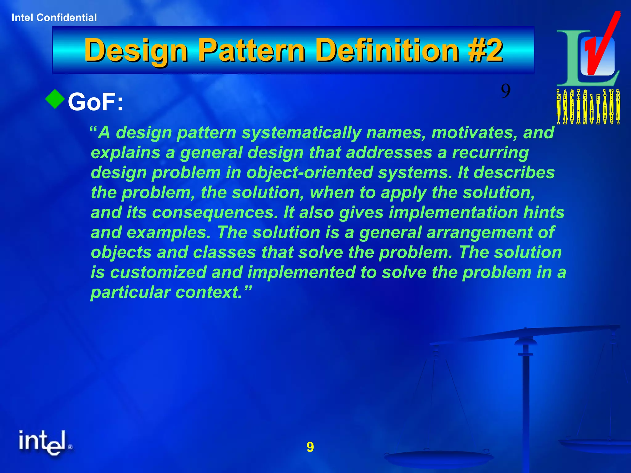 9
Intel Confidential
9
Design Pattern Definition #2Design Pattern Definition #2
GoF:
“A design pattern systematically names, motivates, and
explains a general design that addresses a recurring
design problem in object-oriented systems. It describes
the problem, the solution, when to apply the solution,
and its consequences. It also gives implementation hints
and examples. The solution is a general arrangement of
objects and classes that solve the problem. The solution
is customized and implemented to solve the problem in a
particular context.”
 