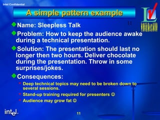11
Intel Confidential
11
A simple pattern exampleA simple pattern example
Name: Sleepless Talk
Problem: How to keep the audience awake
during a technical presentation.
Solution: The presentation should last no
longer then two hours. Deliver chocolate
during the presentation. Throw in some
surprises/jokes.
Consequences:
 Deep technical topics may need to be broken down to
several sessions.
 Stand-up training required for presenters 
 Audience may grow fat 
 