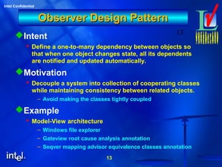 13
Intel Confidential
13
Observer Design PatternObserver Design Pattern
Intent
 Define a one-to-many dependency between objects so
that when one object changes state, all its dependents
are notified and updated automatically.
Motivation
 Decouple a system into collection of cooperating classes
while maintaining consistency between related objects.
– Avoid making the classes tightly coupled
Example
 Model-View architecture
– Windows file explorer
– Gateview root cause analysis annotation
– Seqver mapping advisor equivalence classes annotation
 