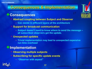 17
Intel Confidential
17
Consequences & ImplementationConsequences & Implementation
Consequences
 Abstract coupling between Subject and Observer
– Can reside in different layers of the architecture
 Support for broadcast communication
– Subject doesn’t need to know where to send the message –
all subscribed observers get the update.
 Unexpected updates
– Trivial implementation may lead to unexpected expensive
run time overhead
Implementation
 Observing multiple subjects
 Subscribing for specific update events
– “Observer with aspect”
 
