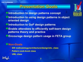 2
Intel Confidential
2
Presentation GoalsPresentation Goals
Introduction to design patterns concept
Introduction to using design patterns in object
oriented design
Introduction to GoF design patterns
Enable attendees to efficiently self-learn design
patterns theory and practice
Encourage design pattern usage in FETA group
Non-Goals
 SW methodology/architecture/design/etc. class
 Pattern cook-book class
 UML class
 