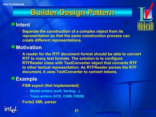 21
Intel Confidential
21
Builder Design PatternBuilder Design Pattern
Intent
 Separate the construction of a complex object from its
representation so that the same construction process can
create different representations.
Motivation
 A reader for the RTF document format should be able to convert
RTF to many text formats. The solution is to configure
RTFReader class with TextConverter object that converts RTF
to other textual representation. As RTFReader parses the RTF
document, it uses TextConverter to convert tokens.
Example
 FSM export (Not Implemented)
– Model writers (exlif, Verilog, ..)
– Trace writers (VCD, CSIM, FSDB)
 Forte2 XML parser
 