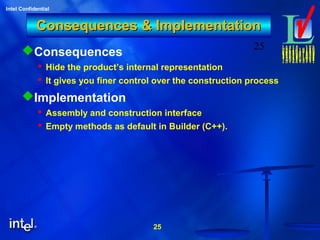 25
Intel Confidential
25
Consequences & ImplementationConsequences & Implementation
Consequences
 Hide the product’s internal representation
 It gives you finer control over the construction process
Implementation
 Assembly and construction interface
 Empty methods as default in Builder (C++).
 