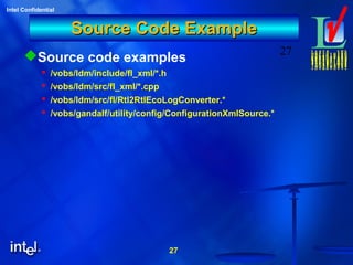 27
Intel Confidential
27
Source Code ExampleSource Code Example
Source code examples
 /vobs/ldm/include/fl_xml/*.h
 /vobs/ldm/src/fl_xml/*.cpp
 /vobs/ldm/src/fl/Rtl2RtlEcoLogConverter.*
 /vobs/gandalf/utility/config/ConfigurationXmlSource.*
 
