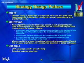29
Intel Confidential
29
Strategy Design PatternStrategy Design Pattern
Intent
 Define a family of algorithms, encapsulate each one, and make them
interchangeable. Strategy lets the algorithm vary independently from
clients that use it.
Motivation
 Many algorithms exist for breaking a stream of text (paragraph) into
lines. Hard-wiring all such algorithms into the classes that require them
isn’t desirable for several reasons:
– Clients that need line breaking become more complex if they include the line
breaking code. The problem grows if a client should support multiple
algorithms.
– Different line breaking algorithms will be appropriate at different times.
– It’s difficult to add new algorithms and vary existing ones when line
breaking is an integral part of the client.
 We can avoid the problem by defining classes that encapsulate different
line breaking algorithms. An encapsulated algorithm is called a strategy.
Example
 LIRA language specific type checking
 Gateview traversal algorithm
 
