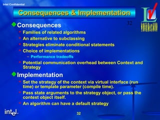 32
Intel Confidential
32
Consequences & ImplementationConsequences & Implementation
Consequences
 Families of related algorithms
 An alternative to subclassing
 Strategies eliminate conditional statements
 Choice of implementations
– Performance tradeoffs
 Potential communication overhead between Context and
Strategy
Implementation
 Set the strategy of the context via virtual interface (run
time) or template parameter (compile time).
 Pass state arguments to the strategy object, or pass the
context object itself.
 An algorithm can have a default strategy
 
