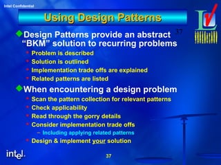 37
Intel Confidential
37
Using Design PatternsUsing Design Patterns
Design Patterns provide an abstract
“BKM” solution to recurring problems
 Problem is described
 Solution is outlined
 Implementation trade offs are explained
 Related patterns are listed
When encountering a design problem
 Scan the pattern collection for relevant patterns
 Check applicability
 Read through the gorry details
 Consider implementation trade offs
– Including applying related patterns
 Design & implement your solution
 