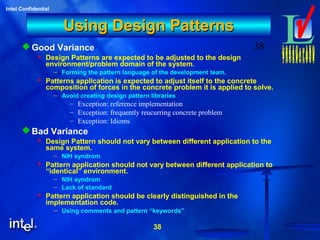 38
Intel Confidential
38
Using Design PatternsUsing Design Patterns
Good Variance
 Design Patterns are expected to be adjusted to the design
environment/problem domain of the system.
– Forming the pattern language of the development team.
 Patterns application is expected to adjust itself to the concrete
composition of forces in the concrete problem it is applied to solve.
– Avoid creating design pattern libraries
– Exception: reference implementation
– Exception: frequently reucurring concrete problem
– Exception: Idioms
Bad Variance
 Design Pattern should not vary between different application to the
same system.
– NIH syndrom
 Pattern application should not vary between different application to
“identical” environment.
– NIH syndrom
– Lack of standard
 Pattern application should be clearly distinguished in the
implementation code.
– Using comments and pattern “keywords”
 