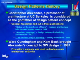 4
Intel Confidential
4
Design Patterns HistoryDesign Patterns History
Christopher Alexander, a professor of
architecture at UC Berkeley, is considered
as the godfather of design pattern concept
 Concept foundation laid out in three publications:
– “Notes on the synthesis of form” – modern architecture
fails to meet human needs - 1964
– “A pattern language” – design patterns for building
architecture – 1977
– “The timeless way of building” – theory foundation - 1979
Ward Cunningham and Kent Beck brought
Alexander’s concept to SW design in 1987
 Five pattern language was used to develop a user
interface for Tektronix
 
