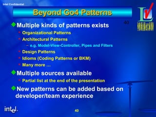 40
Intel Confidential
40
Beyond Go4 PatternsBeyond Go4 Patterns
Multiple kinds of patterns exists
 Organizational Patterns
 Architectural Patterns
– e.g. Model-View-Controller, Pipes and Filters
 Design Patterns
 Idioms (Coding Patterns or BKM)
 Many more …
Multiple sources available
 Partial list at the end of the presentation
New patterns can be added based on
developer/team experience
 