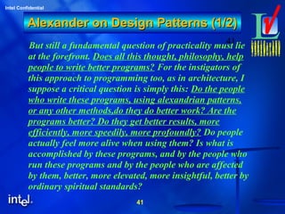 41
Intel Confidential
41
Alexander on Design Patterns (1/2)Alexander on Design Patterns (1/2)
But still a fundamental question of practicality must lie
at the forefront. Does all this thought, philosophy, help
people to write better programs? For the instigators of
this approach to programming too, as in architecture, I
suppose a critical question is simply this: Do the people
who write these programs, using alexandrian patterns,
or any other methods,do they do better work? Are the
programs better? Do they get better results, more
efficiently, more speedily, more profoundly? Do people
actually feel more alive when using them? Is what is
accomplished by these programs, and by the people who
run these programs and by the people who are affected
by them, better, more elevated, more insightful, better by
ordinary spiritual standards?
 