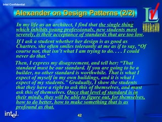 42
Intel Confidential
42
Alexander on Design Patterns (2/2)Alexander on Design Patterns (2/2)
In my life as an architect, I find that the single thing
which inhibits young professionals, new students most
severely, is their acceptance of standards that are too low.
If I ask a student whether her design is as good as
Chartres, she often smiles tolerantly at me as if to say, “Of
course not, that isn’t what I am trying to do. . . . I could
never do that.”
Then, I express my disagreement, and tell her: “That
standard must be our standard. If you are going to be a
builder, no other standard is worthwhile. That is what I
expect of myself in my own buildings, and it is what I
expect of my students.” Gradually, I show the students
that they have a right to ask this of themselves, and must
ask this of themselves. Once that level of standard is in
their minds, they will be able to figure out, for themselves,
how to do better, how to make something that is as
profound as that.
 