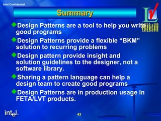 43
Intel Confidential
43
SummarySummary
Design Patterns are a tool to help you write
good programs
Design Patterns provide a flexible “BKM”
solution to recurring problems
Design pattern provide insight and
solution guidelines to the designer, not a
software library.
Sharing a pattern language can help a
design team to create good programs
Design Patterns are in production usage in
FETA/LVT products.
 
