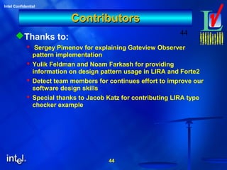44
Intel Confidential
44
ContributorsContributors
Thanks to:
 Sergey Pimenov for explaining Gateview Observer
pattern implementation
 Yulik Feldman and Noam Farkash for providing
information on design pattern usage in LIRA and Forte2
 Detect team members for continues effort to improve our
software design skills
 Special thanks to Jacob Katz for contributing LIRA type
checker example
 
