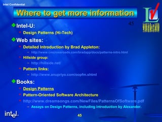 45
Intel Confidential
45
Where to get more informationWhere to get more information
Intel-U:
 Design Patterns (Hi-Tech)
Web sites:
 Detailed Introduction by Brad Appleton:
– http://www.cmcrossroads.com/bradapp/docs/patterns-intro.html
 Hillside group:
– http://hillside.net/
 Pattern links:
– http://www.anupriyo.com/oopfm.shtml
Books:
 Design Patterns
 Pattern-Oriented Software Architecture
 http://www.dreamsongs.com/NewFiles/PatternsOfSoftware.pdf
– Assays on Design Patterns, including introduction by Alexander.
 