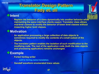 47
Intel Confidential
47
Translator Design PatternTranslator Design Pattern
Fady et. allFady et. all
Intent
 Replace the behavior of a class dynamically into another behavior while
maintaining the same interface clients expect. Translator class allows
mid-level classes to modify the behavior of lower level classes without
impacting higher level classes.
Motivation
 An application processing a large collection of data objects is
sometimes required to modify the contents of a small subset of the
objects.
 The translator pattern enables the isolation of such modification to the
modifying code. The rest of the application code (both the data objects
and processing application) remains unchanged.
Example
 Forte2 Verilog writer
– exlif to Verilog name translation.
 Gandalf waveform enumerated trace values
 