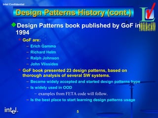 5
Intel Confidential
5
Design Patterns History (cont.)Design Patterns History (cont.)
Design Patterns book published by GoF in
1994
 GoF are:
– Erich Gamma
– Richard Helm
– Ralph Johnson
– John Vlissides
 GoF book presented 23 design patterns, based on
thorough analysis of several SW systems.
– Became widely accepted and started design patterns hype
– Is widely used in OOD
– examples from FETA code will follow.
– Is the best place to start learning design patterns usage
 