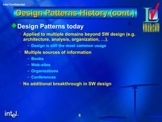 6
Intel Confidential
6
Design Patterns History (cont.)Design Patterns History (cont.)
Design Patterns today
 Applied to multiple domains beyond SW design (e.g.
architecture, analysis, organization, …).
– Design is still the most common usage
 Multiple sources of information
– Books
– Web-sites
– Organizations
– Conferences
 No additional breakthrough in SW design
 