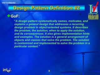 9
Intel Confidential
9
Design Pattern Definition #2Design Pattern Definition #2
GoF:
“A design pattern systematically names, motivates, and
explains a general design that addresses a recurring
design problem in object-oriented systems. It describes
the problem, the solution, when to apply the solution,
and its consequences. It also gives implementation hints
and examples. The solution is a general arrangement of
objects and classes that solve the problem. The solution
is customized and implemented to solve the problem in a
particular context.”
 