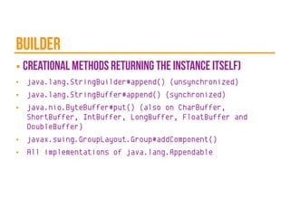 builder
■ creational methods returning the instance itself)
■ java.lang.StringBuilder#append() (unsynchronized)
■ java.lang.StringBuffer#append() (synchronized)
■ java.nio.ByteBuffer#put() (also on CharBuffer,
ShortBuffer, IntBuffer, LongBuffer, FloatBuffer and
DoubleBuffer)
■ javax.swing.GroupLayout.Group#addComponent()
■ All implementations of java.lang.Appendable
 