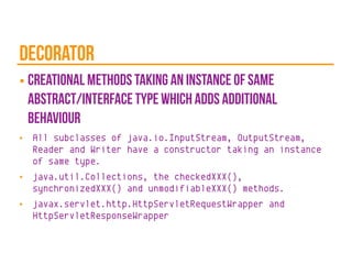 decorator
■ creational methods taking an instance of same
abstract/interface type which adds additional
behaviour
■ All subclasses of java.io.InputStream, OutputStream,
Reader and Writer have a constructor taking an instance
of same type.
■ java.util.Collections, the checkedXXX(),
synchronizedXXX() and unmodifiableXXX() methods.
■ javax.servlet.http.HttpServletRequestWrapper and
HttpServletResponseWrapper
 
