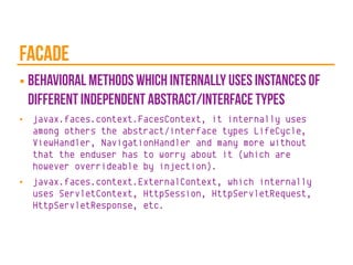 facade
■ behavioral methods which internally uses instances of
different independent abstract/interface types
■ javax.faces.context.FacesContext, it internally uses
among others the abstract/interface types LifeCycle,
ViewHandler, NavigationHandler and many more without
that the enduser has to worry about it (which are
however overrideable by injection).
■ javax.faces.context.ExternalContext, which internally
uses ServletContext, HttpSession, HttpServletRequest,
HttpServletResponse, etc.
 