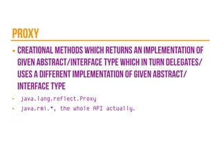 proxy
■ creational methods which returns an implementation of
given abstract/interface type which in turn delegates/
uses a different implementation of given abstract/
interface type
■ java.lang.reflect.Proxy
■ java.rmi.*, the whole API actually.
 