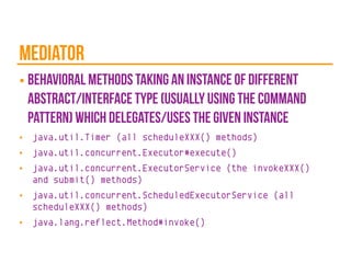 mediator
■ behavioral methods taking an instance of different
abstract/interface type (usually using the command
pattern) which delegates/uses the given instance
■ java.util.Timer (all scheduleXXX() methods)
■ java.util.concurrent.Executor#execute()
■ java.util.concurrent.ExecutorService (the invokeXXX()
and submit() methods)
■ java.util.concurrent.ScheduledExecutorService (all
scheduleXXX() methods)
■ java.lang.reflect.Method#invoke()
 