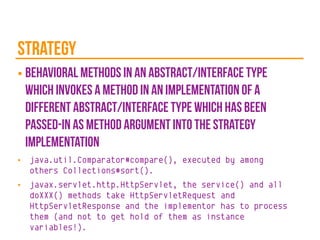 Strategy
■ behavioral methods in an abstract/interface type
which invokes a method in an implementation of a
different abstract/interface type which has been
passed-in as method argument into the strategy
implementation
■ java.util.Comparator#compare(), executed by among
others Collections#sort().
■ javax.servlet.http.HttpServlet, the service() and all
doXXX() methods take HttpServletRequest and
HttpServletResponse and the implementor has to process
them (and not to get hold of them as instance
variables!).
 