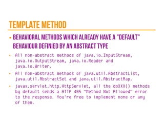template method
■ behavioral methods which already have a "default"
behaviour definied by an abstract type
■ All non-abstract methods of java.io.InputStream,
java.io.OutputStream, java.io.Reader and
java.io.Writer.
■ All non-abstract methods of java.util.AbstractList,
java.util.AbstractSet and java.util.AbstractMap.
■ javax.servlet.http.HttpServlet, all the doXXX() methods
by default sends a HTTP 405 "Method Not Allowed" error
to the response. You're free to implement none or any
of them.
 