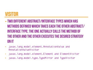 visitor
■ two different abstract/interface types which has
methods definied which takes each the other abstract/
interface type; the one actually calls the method of
the other and the other executes the desired strategy
on it
■ javax.lang.model.element.AnnotationValue and
AnnotationValueVisitor
■ javax.lang.model.element.Element and ElementVisitor
■ javax.lang.model.type.TypeMirror and TypeVisitor
 