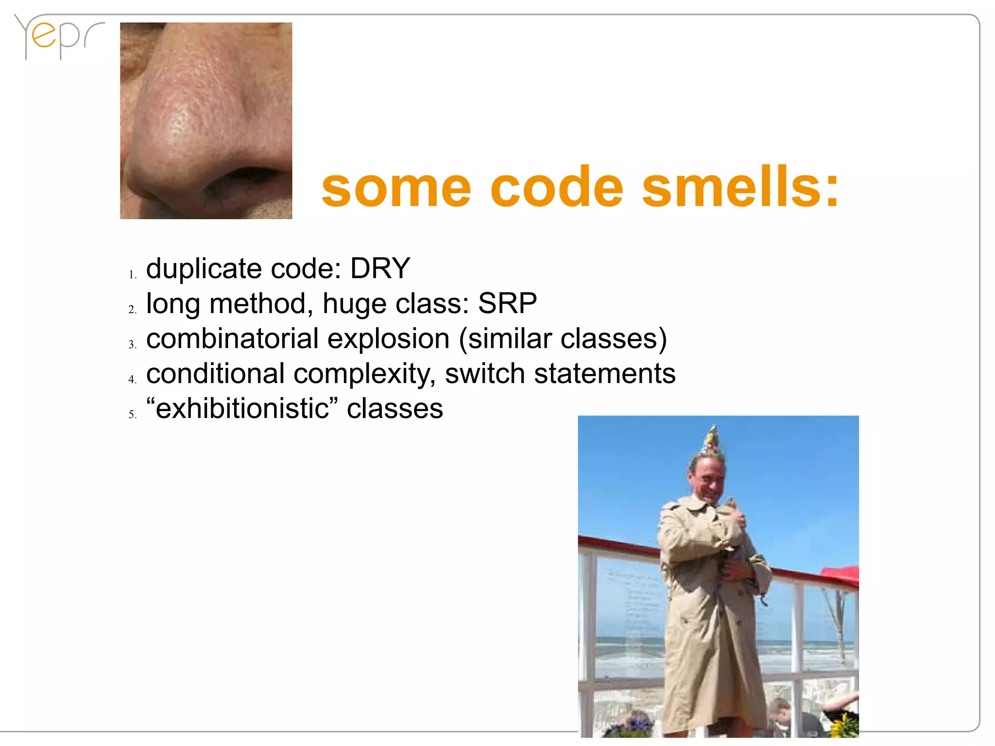 some code smells:
1.●   duplicate code: DRY
2.●   long method, huge class: SRP
3.●   combinatorial explosion (similar classes)
4.●   conditional complexity, switch statements
5.●   “exhibitionistic” classes
 