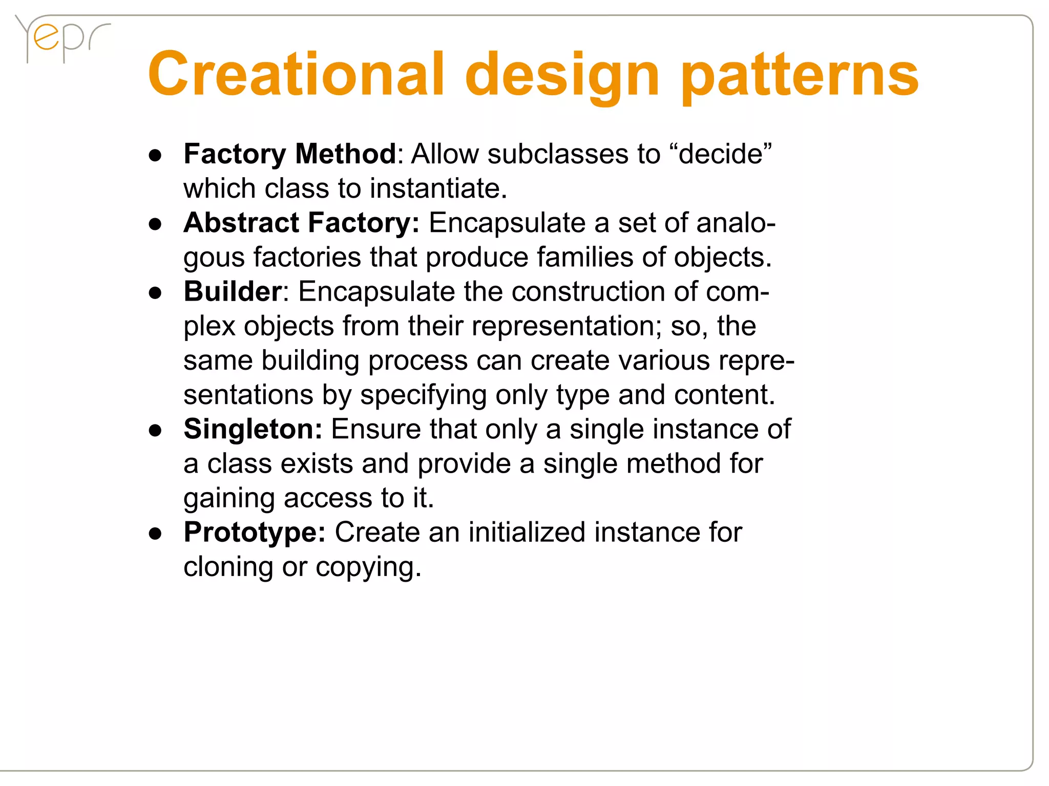 Creational design patterns
●● Factory Method: Allow subclasses to “decide”
   which class to instantiate.
●● Abstract Factory: Encapsulate a set of analo-
   gous factories that produce families of objects.
●● Builder: Encapsulate the construction of com-
   plex objects from their representation; so, the
   same building process can create various repre-
   sentations by specifying only type and content.
●● Singleton: Ensure that only a single instance of
   a class exists and provide a single method for
   gaining access to it.
●● Prototype: Create an initialized instance for
   cloning or copying.
 