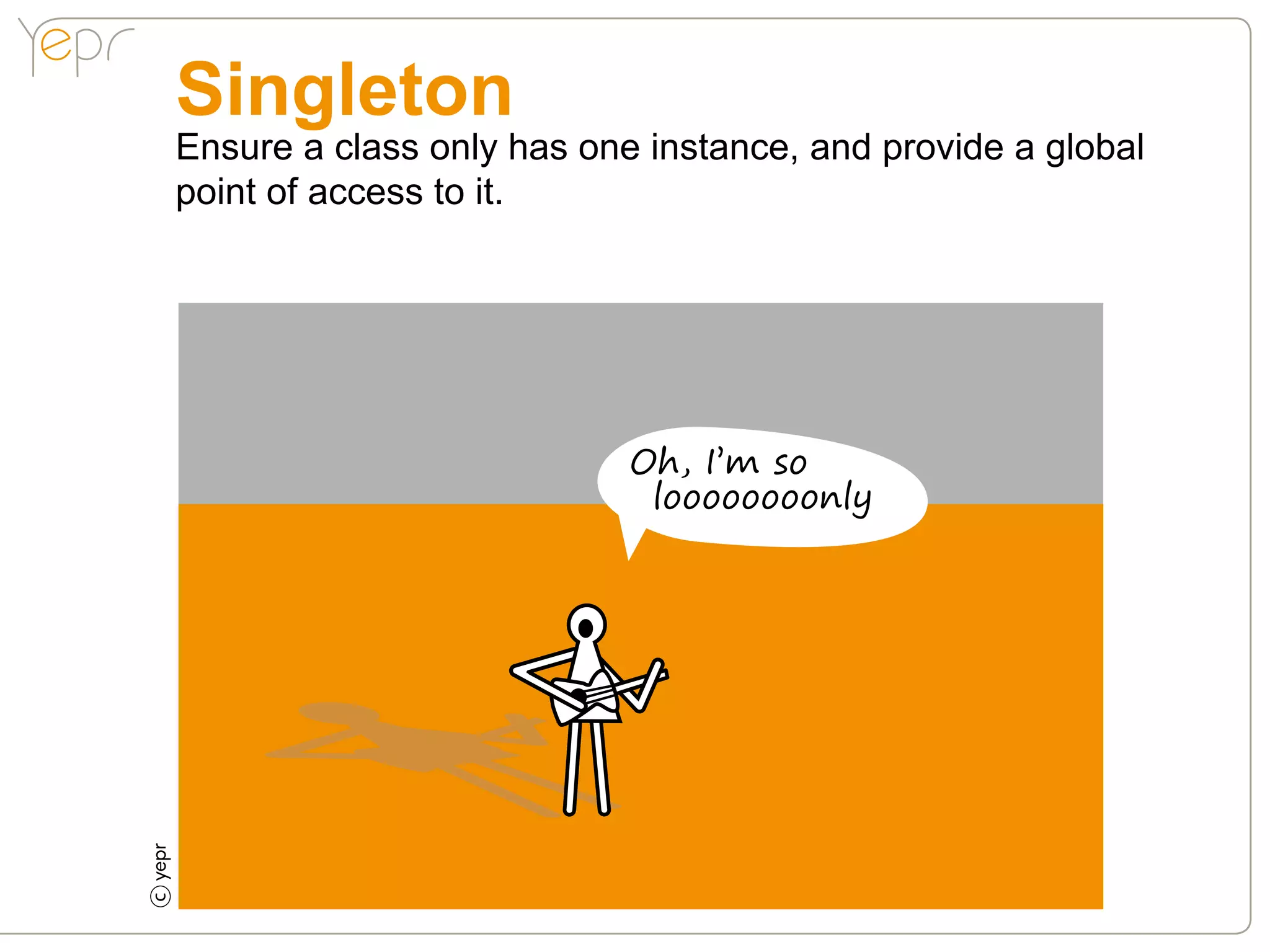 Singleton
    Ensure a class only has one instance, and provide a global
    point of access to it.




                               Oh, I’m so
                                loooooooonly
c
 