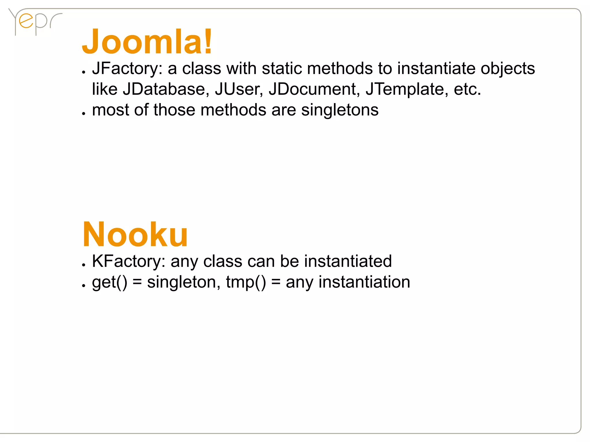 Joomla!
●●   JFactory: a class with static methods to instantiate objects
     like JDatabase, JUser, JDocument, JTemplate, etc.
●●   most of those methods are singletons




Nooku
●●   KFactory: any class can be instantiated
●●   get() = singleton, tmp() = any instantiation
 