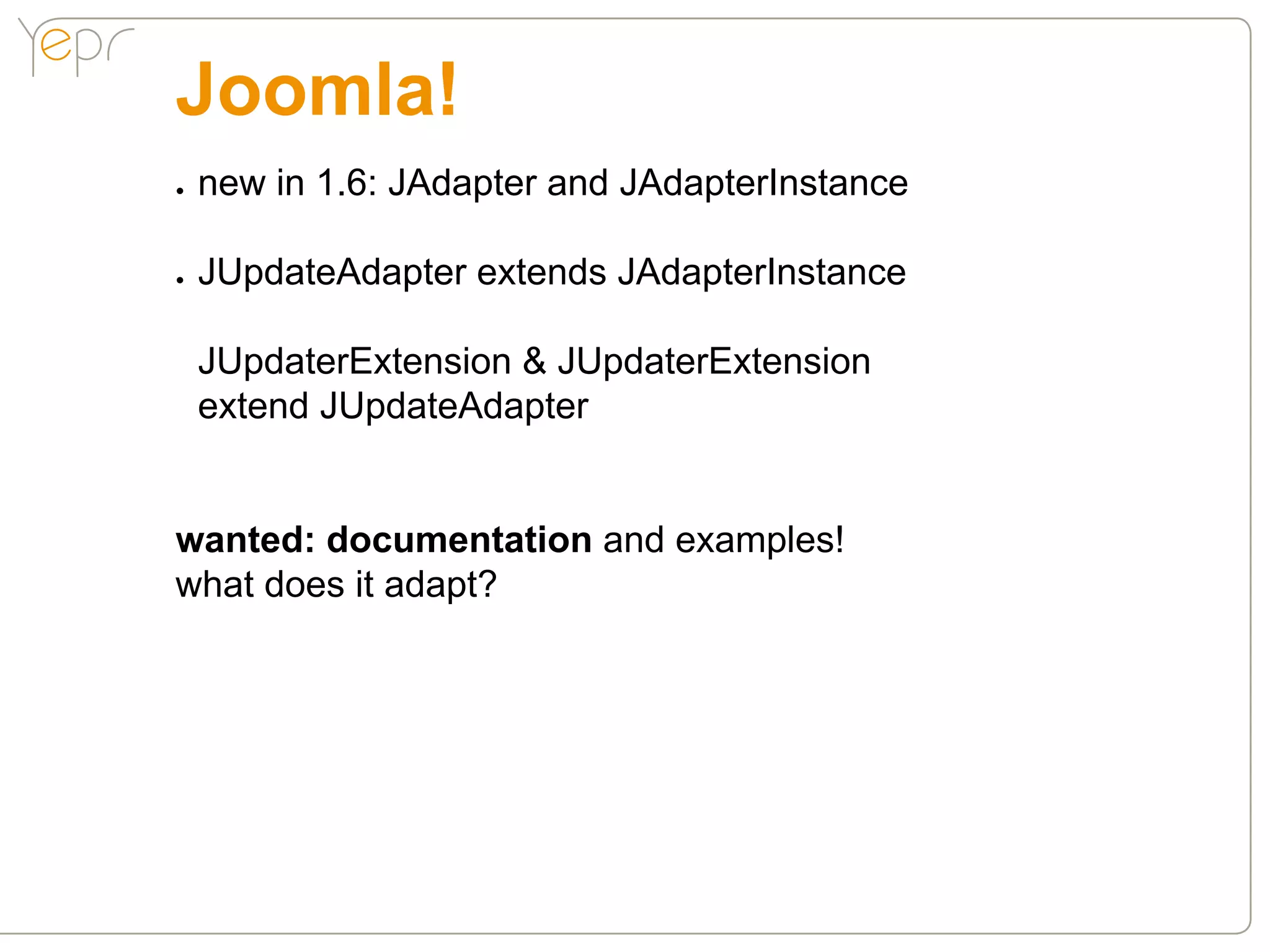 Joomla!
●●   new in 1.6: JAdapter and JAdapterInstance

●●   JUpdateAdapter extends JAdapterInstance

     JUpdaterExtension & JUpdaterExtension
     extend JUpdateAdapter


wanted: documentation and examples!
what does it adapt?
 