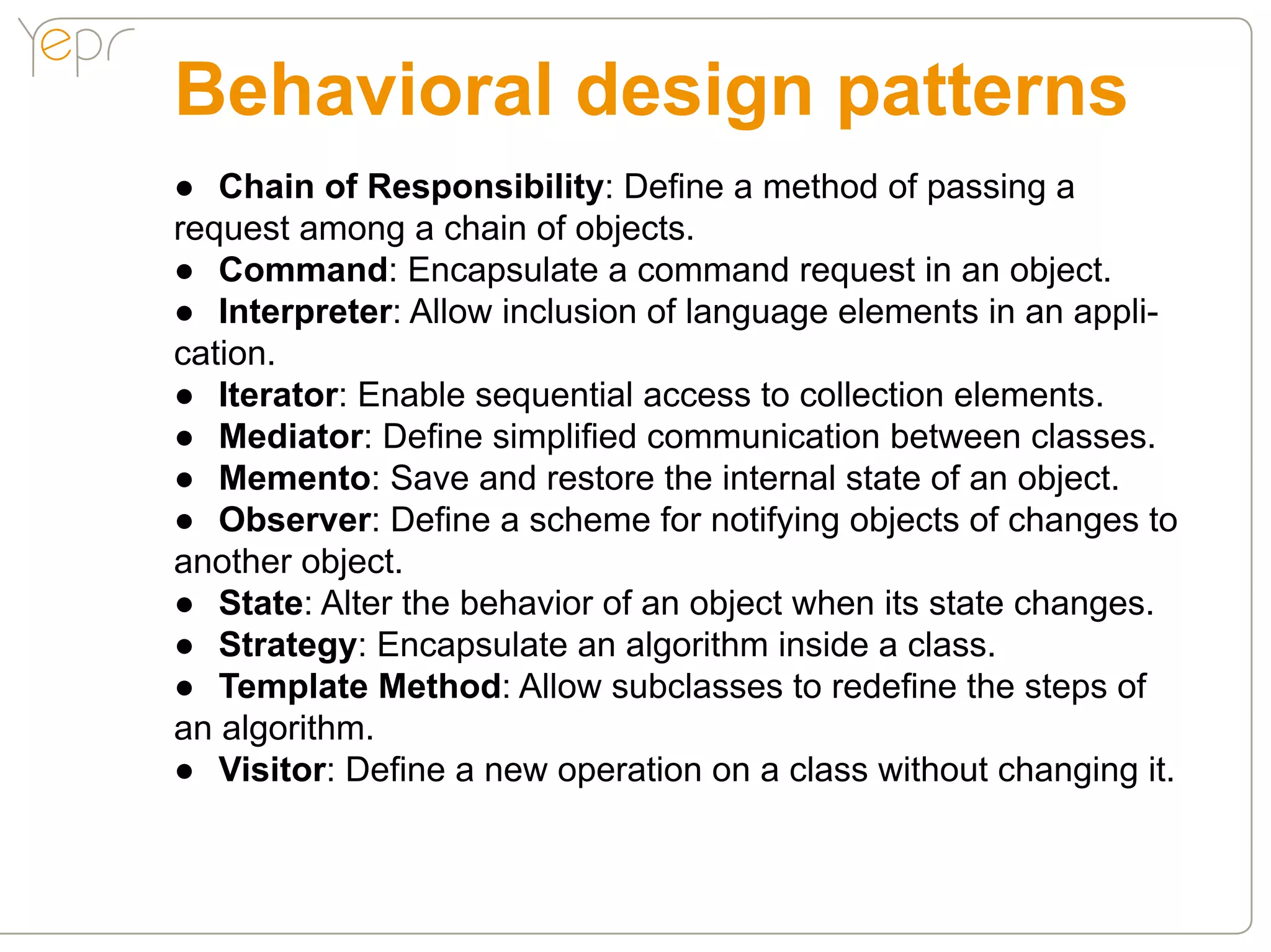 Behavioral design patterns
●● Chain of Responsibility: Define a method of passing a
request among a chain of objects.
●● Command: Encapsulate a command request in an object.
●● Interpreter: Allow inclusion of language elements in an appli-
cation.
●● Iterator: Enable sequential access to collection elements.
●● Mediator: Define simplified communication between classes.
●● Memento: Save and restore the internal state of an object.
●● Observer: Define a scheme for notifying objects of changes to
another object.
●● State: Alter the behavior of an object when its state changes.
●● Strategy: Encapsulate an algorithm inside a class.
●● Template Method: Allow subclasses to redefine the steps of
an algorithm.
●● Visitor: Define a new operation on a class without changing it.
 