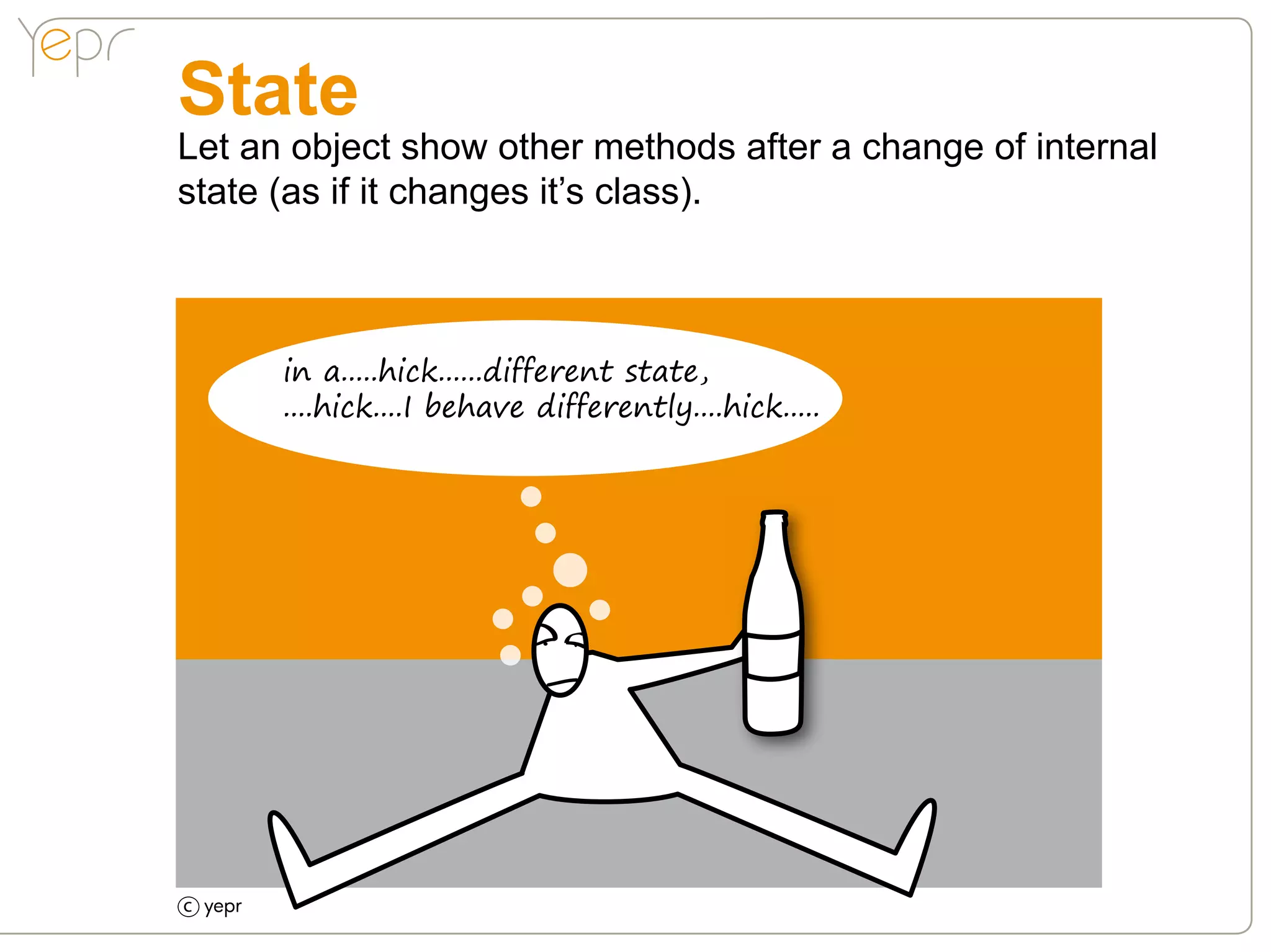 State
Let an object show other methods after a change of internal
state (as if it changes it’s class).



      in a.....hick......different state,
      ....hick....I behave differently....hick.....




c
 