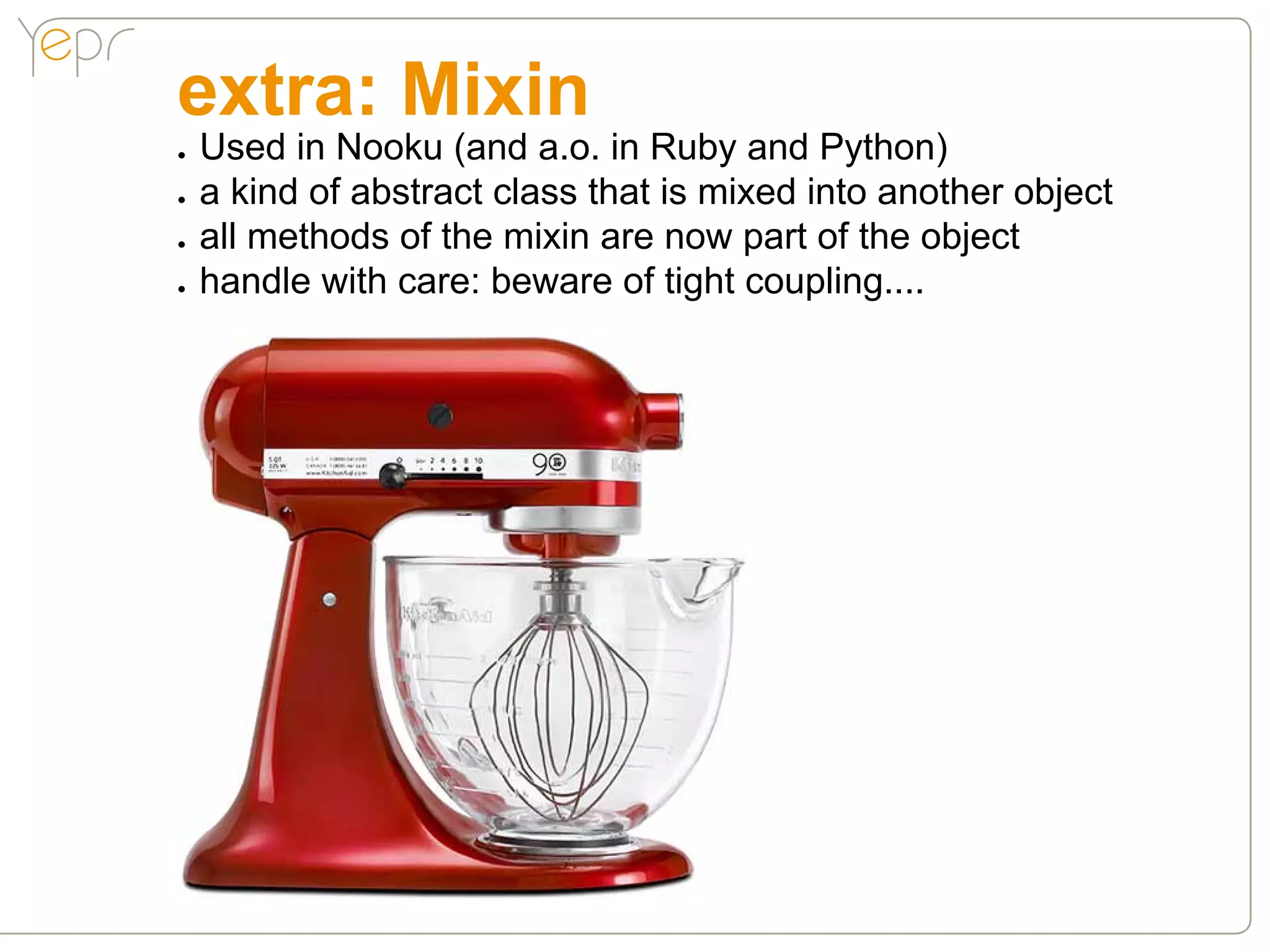 extra: Mixin
●●   Used in Nooku (and a.o. in Ruby and Python)
●●   a kind of abstract class that is mixed into another object
●●   all methods of the mixin are now part of the object
●●   handle with care: beware of tight coupling....
 
