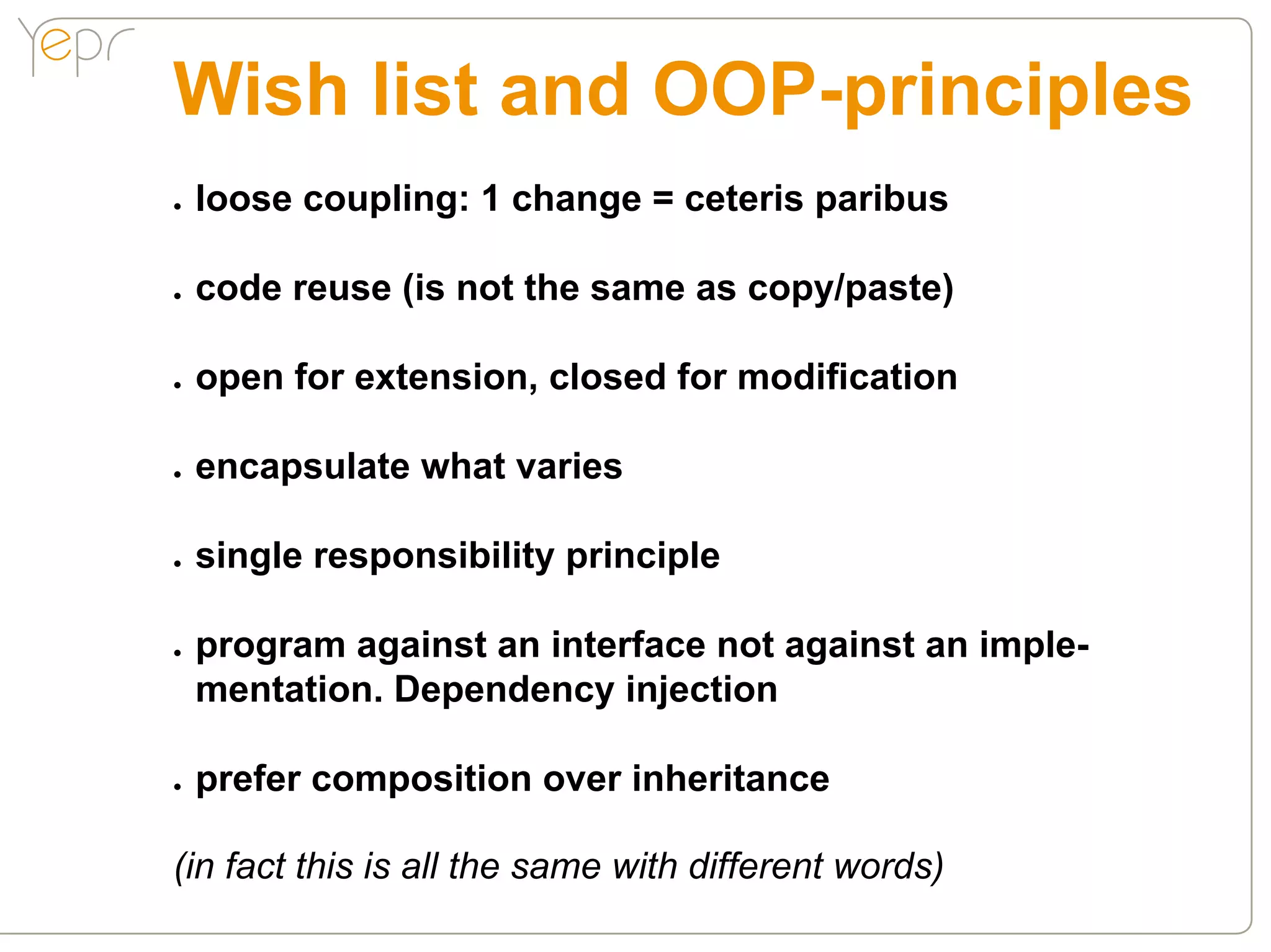 Wish list and OOP-principles
●●   loose coupling: 1 change = ceteris paribus

●●   code reuse (is not the same as copy/paste)

●●   open for extension, closed for modification

●●   encapsulate what varies

●●   single responsibility principle

●●   program against an interface not against an imple-
     mentation. Dependency injection

●●   prefer composition over inheritance

(in fact this is all the same with different words)
 
