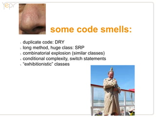 some code smells:
1.●   duplicate code: DRY
2.●   long method, huge class: SRP
3.●   combinatorial explosion (similar classes)
4.●   conditional complexity, switch statements
5.●   “exhibitionistic” classes
 