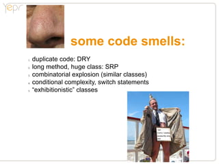 some code smells:
1.●   duplicate code: DRY
2.●   long method, huge class: SRP
3.●   combinatorial explosion (similar classes)
4.●   conditional complexity, switch statements
5.●   “exhibitionistic” classes
 