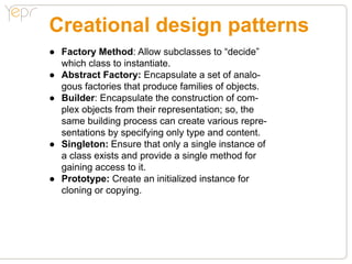 Creational design patterns
●● Factory Method: Allow subclasses to “decide”
   which class to instantiate.
●● Abstract Factory: Encapsulate a set of analo-
   gous factories that produce families of objects.
●● Builder: Encapsulate the construction of com-
   plex objects from their representation; so, the
   same building process can create various repre-
   sentations by specifying only type and content.
●● Singleton: Ensure that only a single instance of
   a class exists and provide a single method for
   gaining access to it.
●● Prototype: Create an initialized instance for
   cloning or copying.
 