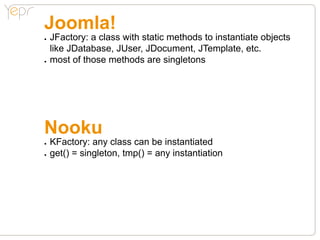 Joomla!
●●   JFactory: a class with static methods to instantiate objects
     like JDatabase, JUser, JDocument, JTemplate, etc.
●●   most of those methods are singletons




Nooku
●●   KFactory: any class can be instantiated
●●   get() = singleton, tmp() = any instantiation
 