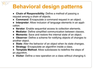 Behavioral design patterns
●● Chain of Responsibility: Define a method of passing a
request among a chain of objects.
●● Command: Encapsulate a command request in an object.
●● Interpreter: Allow inclusion of language elements in an appli-
cation.
●● Iterator: Enable sequential access to collection elements.
●● Mediator: Define simplified communication between classes.
●● Memento: Save and restore the internal state of an object.
●● Observer: Define a scheme for notifying objects of changes to
another object.
●● State: Alter the behavior of an object when its state changes.
●● Strategy: Encapsulate an algorithm inside a class.
●● Template Method: Allow subclasses to redefine the steps of
an algorithm.
●● Visitor: Define a new operation on a class without changing it.
 
