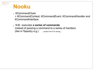 Nooku
●●   KCommandChain
     + KCommandContext, KCommandEvent, KCommandHandler and
     KCommandInterface

●●    N.B.: executes a series of commands
     instead of passing a command to a series of handlers
     (like in Tapestry e.g.) ...correct me if I’m wrong....
 