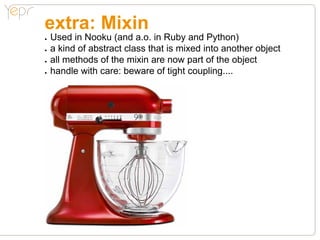 extra: Mixin
●●   Used in Nooku (and a.o. in Ruby and Python)
●●   a kind of abstract class that is mixed into another object
●●   all methods of the mixin are now part of the object
●●   handle with care: beware of tight coupling....
 