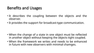 Benefits and Usages
• It describes the coupling between the objects and the
observer.
• It provides the support for broadcast-type communication.
• When the change of a state in one object must be reflected
in another object without keeping the objects tight coupled.
• When the framework we writes and needs to be enhanced
in future with new observers with minimal chamges.
 
